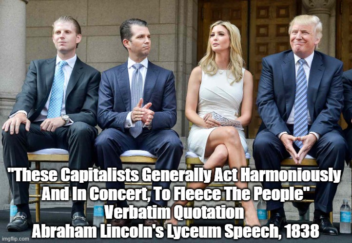 "These Capitalists Generally Act Harmoniously And In Concert, To Fleece The People." Abraham Lincoln, Verbatim Quotation | "These Capitalists Generally Act Harmoniously 
And In Concert, To Fleece The People"
Verbatim Quotation 
Abraham Lincoln's Lyceum Speech, 1838 | made w/ Imgflip meme maker