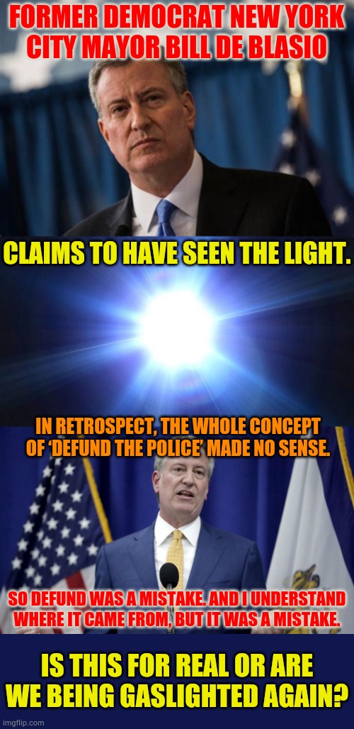 Is This For Real Or Are We Being Gaslighted Again? | Former Democrat New York City Mayor Bill de Blasio; Claims to have seen the light. In retrospect, the whole concept of ‘defund the police’ made no sense. So defund was a mistake. And I understand where it came from, but it was a mistake. Is this for real or are we being gaslighted again? | image tagged in bright light,democrat,see,for real,politics,memes | made w/ Imgflip meme maker