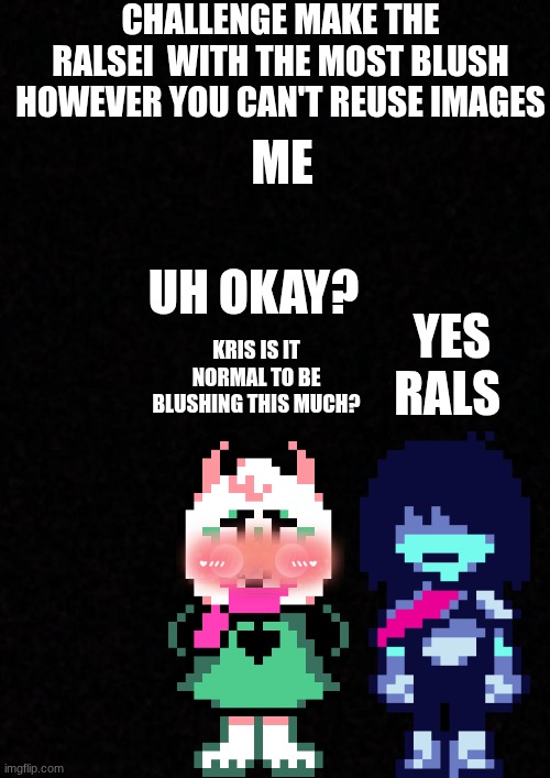 idk | Challenge make the ralsei  with the most blush however you can't reuse images; me; yes rals; uh okay? kris is it normal to be blushing this much? | image tagged in blank | made w/ Imgflip meme maker