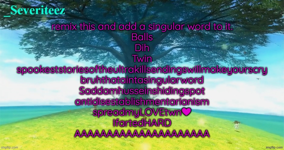 Severiteez majoras mask announcement template | remix this and add a singular word to it.

Balls

Dih

Twin

spookeststoriesoftheultrakillsendingswillmakeyourscry
bruhthataintasingularword

Saddamhusseinshidingspot
antidisestablishmentarianism

spreadmyLOVEtwn❤
IfartedHARD
AAAAAAAAAAAAAAAAAAAAA | image tagged in severiteez majoras mask announcement template | made w/ Imgflip meme maker