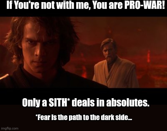 Anakin Obi-Wan Not With Me My Enemy Sith Deals Absolutes | If You're not with me, You are PRO-WAR! Only a SITH* deals in absolutes. *Fear is the path to the dark side... | image tagged in anakin obi-wan not with me my enemy sith deals absolutes | made w/ Imgflip meme maker