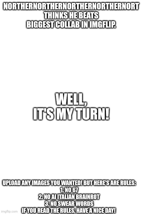 NortherNortherNortherNortherNort thinks he beats biggest collab in imgflip. Well, it's my turn! Upload any images you wanted! But here's are rules:
1. No 67
2. No ai Italian brainrot
3. No swear words
If you read the rules, have a nice day! | image tagged in records,record | made w/ Imgflip meme maker