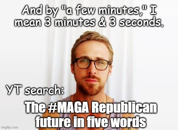 Heya, Trump-cult kids, you got a few minutes to spare this fine Saturday morning? | And by "a few minutes," I
mean 3 minutes & 3 seconds. YT search:; The #MAGA Republican
future in five words | image tagged in there's one in the spotlight,he don't look right to me,get 'em up against the wall,donald trump,fickle | made w/ Imgflip meme maker