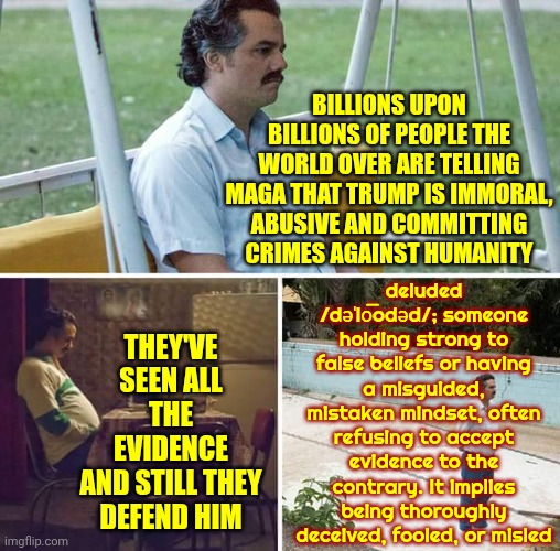 Mental Illness Awareness Alert | Billions upon billions of people the world over are telling Maga that Trump is immoral, abusive and committing crimes against humanity; deluded /dəˈlo͞odəd/; someone holding strong to false beliefs or having a misguided, mistaken mindset, often refusing to accept evidence to the contrary. It implies being thoroughly deceived, fooled, or misled; they've seen all the evidence
and still they defend him | image tagged in memes,sad pablo escobar,impeach trump,lock him up,delusional,mental illness | made w/ Imgflip meme maker