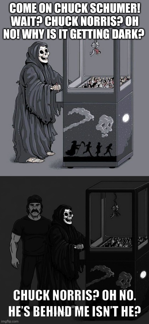 Grim Reaper gets Chuck Norris not Chuck Sch v | Come on Chuck Schumer!
Wait? Chuck Norris? Oh no! Why is it getting dark? | image tagged in grim reaper claw machine,chuck norris | made w/ Imgflip meme maker