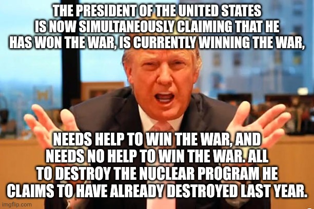 Reminds me of Baghdad Bob, the Iraqi Minister of Misinformation | the president of the United States is now simultaneously claiming that he has won the war, is currently winning the war, needs help to win the war, and needs no help to win the war. All to destroy the nuclear program he claims to have already destroyed last year. | image tagged in trump birthday meme,donald trump,trump unfit unqualified dangerous,donald trump the clown,impeach trump | made w/ Imgflip meme maker