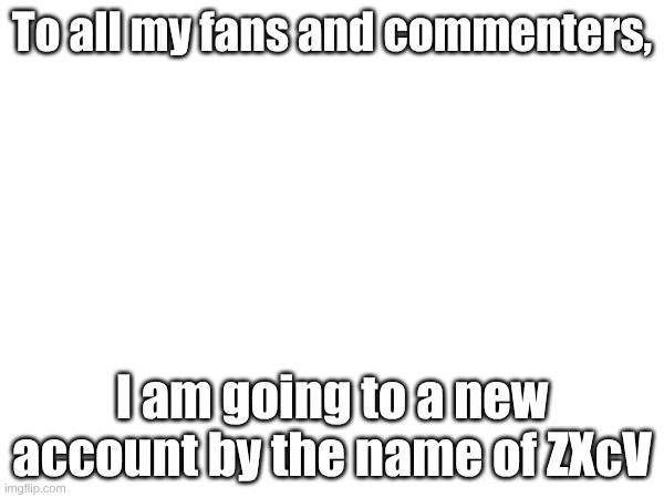 Bye | To all my fans and commenters, I am going to a new account by the name of ZXcV | image tagged in blank white template | made w/ Imgflip meme maker
