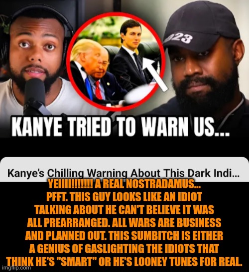 Funny | Yeiiii!!!!!!! A real Nostradamus... pfft. This guy looks like an idiot talking about he can't believe it was all prearranged. All wars are business and planned out. This sumbitch is either a genius of gaslighting the idiots that think he's "smart" or he's looney tunes for real. | image tagged in funny,politics,war,duhhh dumbass,kanye west,kim kardashian | made w/ Imgflip meme maker