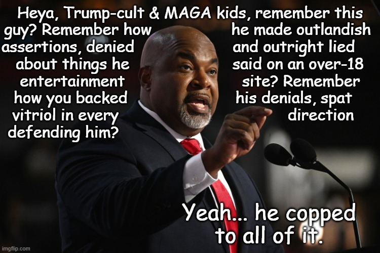 Eww. | Heya, Trump-cult & MAGA kids, remember this
guy? Remember how                 he made outlandish 
assertions, denied                     and outright lied     
about things he                      said on an over-18
entertainment                         site? Remember
how you backed                       his denials, spat   
vitriol in every                                    direction   
defending him? Yeah... he copped
to all of it. | image tagged in mark robinson,eww,busted,maga,suckers | made w/ Imgflip meme maker