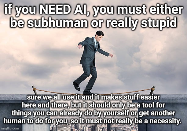 man walking on rope | if you NEED AI, you must either
be subhuman or really stupid; sure we all use it and it makes stuff easier here and there, but it should only be a tool for things you can already do by yourself or get another human to do for you, so it must not really be a necessity. | image tagged in man walking on rope | made w/ Imgflip meme maker