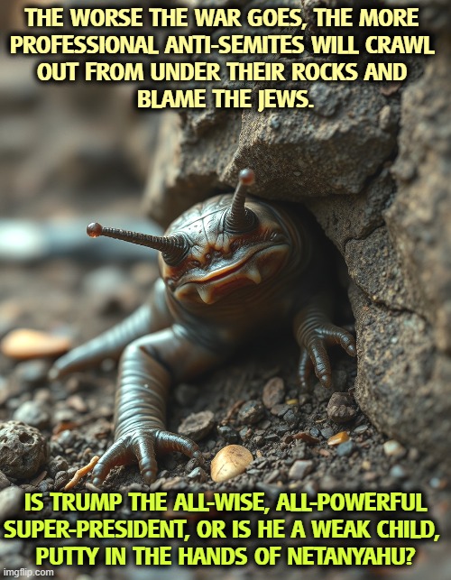 The worse the war goes, the more 
professional anti-Semites will crawl 
out from under their rocks and 
blame the Jews. Is Trump the all-wise, all-powerful Super-President, or is he a weak child, 
putty in the hands of Netanyahu? | image tagged in trump,iran,war,netanyahu,israel,anti-semitism | made w/ Imgflip meme maker