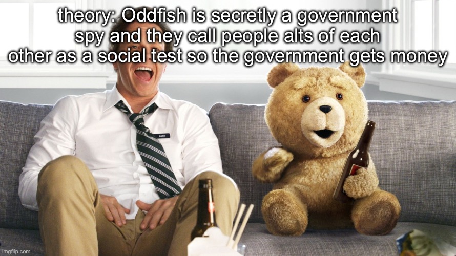 ted | theory: Oddfish is secretly a government spy and they call people alts of each other as a social test so the government gets money | image tagged in ted | made w/ Imgflip meme maker