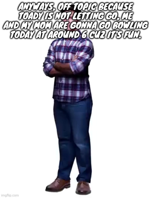 Sonic guy | Anyways, off topic because toady is not letting go, me and my mom are gonna go bowling today at around 6 cuz it's fun. | image tagged in sonic guy | made w/ Imgflip meme maker
