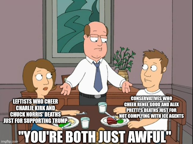 Both the left and right cheer people's deaths for not complying with them | Conservatives who cheer Renee Good and Alex pretti's deaths just for not complying with ICE agents; Leftists who cheer charlie kirk and chuck norris' deaths just for supporting Trump; "You're both just awful" | image tagged in you re both just awful,liberal logic,conservative logic,liberal hypocrisy,conservative hypocrisy,scumbag | made w/ Imgflip meme maker