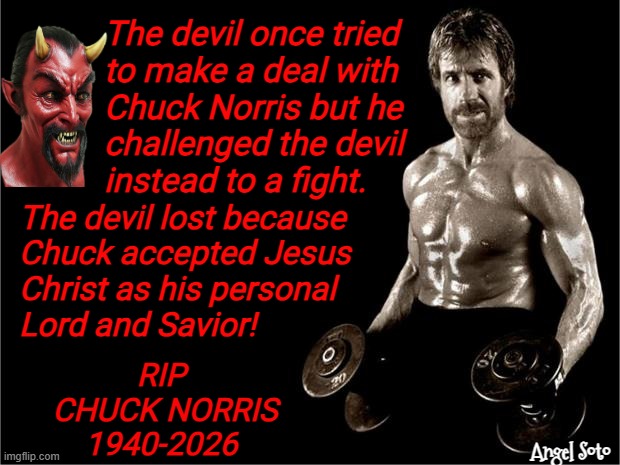 Chuck Norris beat the devil | The devil once tried
to make a deal with
Chuck Norris but he
challenged the devil 
instead to a fight. The devil lost because
Chuck accepted Jesus
Christ as his personal
Lord and Savior! rip 
chuck Norris
1940-2026; Angel Soto | image tagged in chuck norris lifting,the devil,deal,jesus christ,rip,fight | made w/ Imgflip meme maker