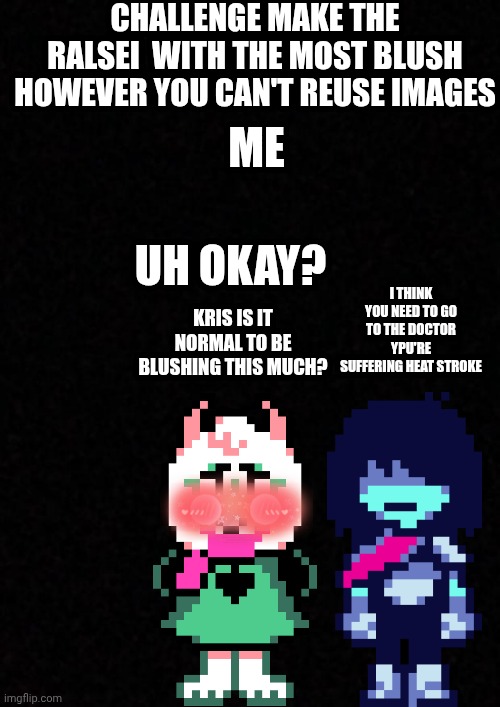 Blank  | Challenge make the ralsei  with the most blush however you can't reuse images; me; i think you need to go to the doctor ypu're suffering heat stroke; uh okay? kris is it normal to be blushing this much? | image tagged in blank | made w/ Imgflip meme maker