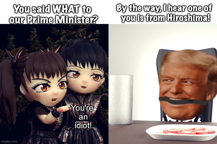 South Park Trump | By the way, I hear one of 
you is from Hiroshima! You said WHAT to 
our Prime Minister? You're 
an
idiot! | image tagged in babymetal | made w/ Imgflip meme maker