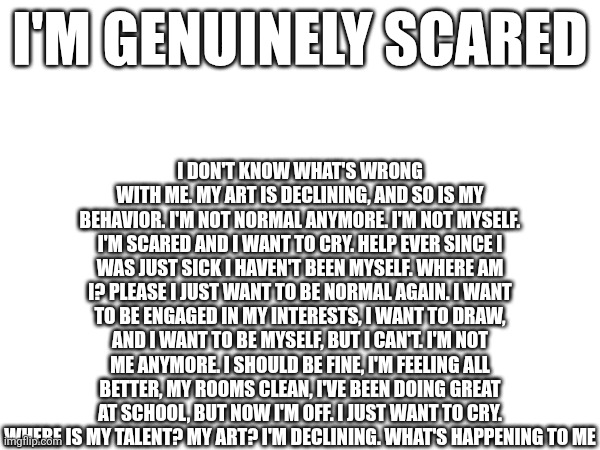 I don't know what's wrong with me. My art is declining, and so is my behavior. I'm not normal anymore. I'm not myself. I'm scared and i want to cry. Help ever since I was just sick I haven't been myself. Where am I? Please I just want to be normal again. I want to be engaged In my interests, I want to draw, and I want to be myself, but I can't. I'm not me anymore. I should be fine, I'm feeling all better, my rooms clean, I've been doing great at school, but now I'm off. I just want to cry. Where is my talent? My art? I'm declining. What's happening to me; I'm genuinely scared | made w/ Imgflip meme maker