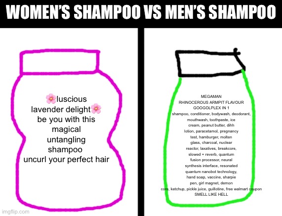 I’m running out of ideas so I’m stealing some from the web. | MEGAMAN RHINOCEROUS ARMPIT FLAVOUR
GOOGOLPLEX IN 1
shampoo, conditioner, bodywash, deodorant, mouthwash, toothpaste, ice cream, peanut butter, dihh lotion, paracetamol, pregnancy test, hamburger, molten glass, charcoal, nuclear reactor, laxatives, breakcore, slowed + reverb, quantum fusion processor, neural synthesis interface, resonated quantum nanobot technology, hand soap, vaccine, sharpie pen, girl magnet, demon core, ketchup, pickle juice, guillotine, free walmart coupon
SMELL LIKE HELL; Women’s shampoo vs men’s shampoo; 🌸luscious lavender delight🌸

be you with this magical untangling
shampoo 
uncurl your perfect hair | image tagged in split,memes,funny,shampoo | made w/ Imgflip meme maker