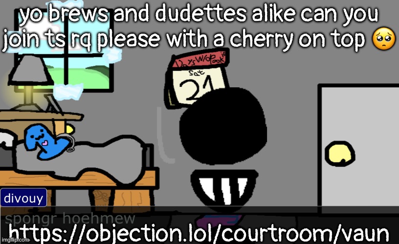 https://objection.lol/courtroom/vaun | yo brehs and dudettes alike can you join ts rq please with a cherry on top 🥺; https://objection.lol/courtroom/vaun | image tagged in spongr hoehmew | made w/ Imgflip meme maker