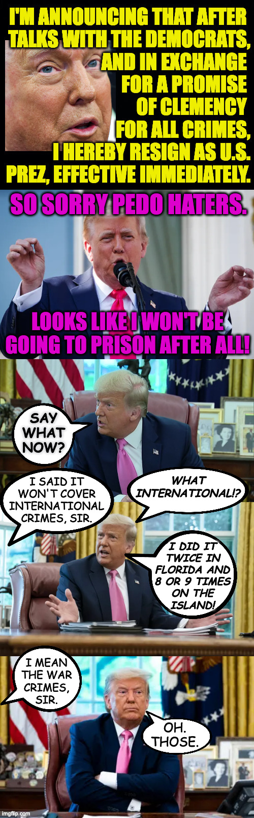 It's probably nothing a few million can't smooth over. | so sorry pedo haters. looks like i won't be going to prison after all! say what now? i said it
won't cover
international
crimes, sir. what
international!? i did it
twice in
florida and
8 or 9 times
on the
island! i mean
the war
crimes,
sir. oh.
those. | image tagged in memes,trump,smooth criminal | made w/ Imgflip meme maker