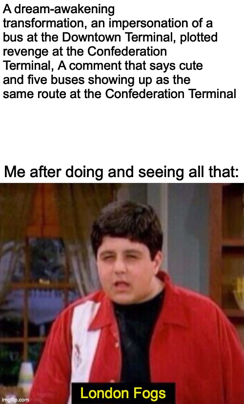 Yeah, mostly because of Route 61 Blairmore along with all that other sh*t as well... | A dream-awakening transformation, an impersonation of a bus at the Downtown Terminal, plotted revenge at the Confederation Terminal, A comment that says cute and five buses showing up as the same route at the Confederation Terminal; Me after doing and seeing all that:; London Fogs | image tagged in blank white template,videogames | made w/ Imgflip meme maker
