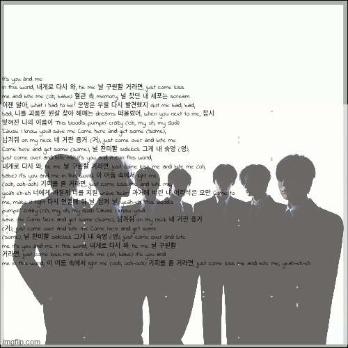 Bite Me by Enhypen lyrics but u can barely see them cuz Imgflip has limits | It's you and me in this world, 내게로 다시 와, tie me 날 구원할 거라면, just come kiss me and bite me (oh, babe) 혈관 속 memory, 널 찾던 내 세포는 scream 이젠 알아, what I had to be? 운명은 우릴 다시 발견했지 Got me bad, bad, bad, 나를 괴롭힌 뭔갈 찾아 헤매는 dreams 떠올랐어, when you next to me, 잠시 잊혀진 나의 이름이 This blood's pumpin' crazy (Oh, my, oh, my God) 'Cause I know you'll save me Come here and get some (some), 남겨줘 on my neck 네 거란 증거 (거), just come over and bite me Come here and get some (some), 널 찬미할 sidekick 그게 내 숙명 (명), just come over and bite me It's you and me in this world, 내게로 다시 와, tie me 날 구원할 거라면, just come kiss me and bite me (oh, babe) It's you and me in this world, 이 어둠 속에서 light me (ooh, ooh-ooh) 기회를 줄 거라면, just come kiss me and bite me, yeah eh-eh 너에게 바칠게 너를 지킬 brave heart 과거에 버린 내 어리석은 오만 Come to me, make it right 다시 연결해 줘 날, 삼켜 날, yeah-eh This blood's pumpin' crazy (Oh, my, oh, my God) 'Cause I know you'll save me Come here and get some (some), 남겨줘 on my neck 네 거란 증거 (거), just come over and bite me Come here and get some (some), 널 찬미할 sidekick 그게 내 숙명 (명), just come over and bite me It's you and me in this world, 내게로 다시 와, tie me 날 구원할 거라면, just come kiss me and bite me (oh, babe) It's you and me in this world, 이 어둠 속에서 light me (ooh, ooh-ooh) 기회를 줄 거라면, just come kiss me and bite me, yeah-eh-eh | image tagged in song lyrics,korean,kpop | made w/ Imgflip meme maker
