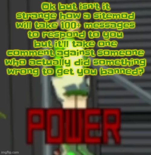 POWER | Ok but isn't it strange how a sitemod will take 100+ messages to respond to you but it'll take one comment against someone who actually did something wrong to get you banned? | image tagged in power | made w/ Imgflip meme maker