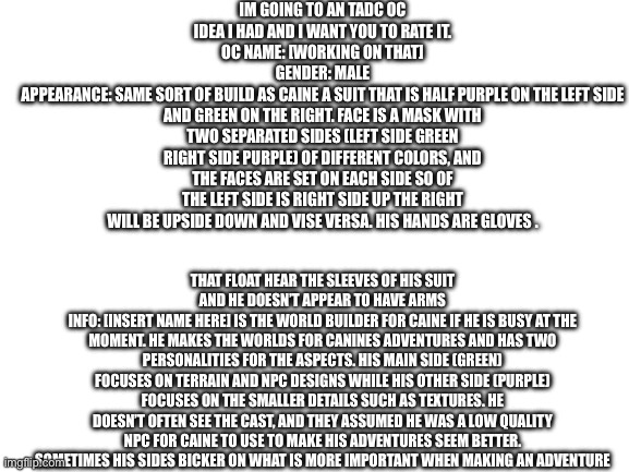 Any tips would also be greatly appreciated and if you have questions ask! | Im going to an TADC oc idea I had and I want you to rate it.
Oc name: [working on that]
Gender: male
Appearance: same sort of build as Caine a suit that is Half purple on the left side and green on the right. Face is a mask with two separated sides (left side green right side purple) of different colors, and the faces are set on each side so of the left side is right side up the right will be upside down and vise versa. His hands are gloves . that float hear the sleeves of his suit and he doesn’t appear to have arms
Info: [insert name here] is the world builder for Caine if he is busy at the moment. He makes the worlds for canines adventures and has two personalities for the aspects. His main side (green) focuses on terrain and npc designs while his other side (purple) focuses on the smaller details such as textures. He doesn’t often see the cast, and they assumed he was a low quality npc for Caine to use to make his adventures seem better. Sometimes his sides bicker on what is more important when making an adventure | image tagged in blank white template | made w/ Imgflip meme maker