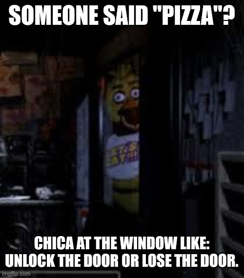 Chica Looking In Window FNAF | SOMEONE SAID "PIZZA"? CHICA AT THE WINDOW LIKE: UNLOCK THE DOOR OR LOSE THE DOOR. | image tagged in chica looking in window fnaf | made w/ Imgflip meme maker