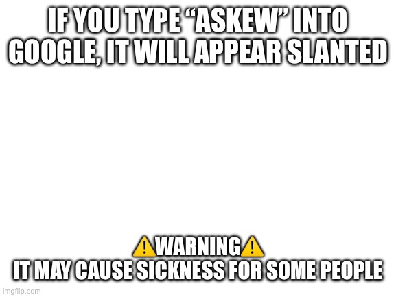 “Askew” try it | If you type “askew” into google, it will appear slanted; ⚠️Warning⚠️
 It may cause sickness for some people | image tagged in blank white template | made w/ Imgflip meme maker