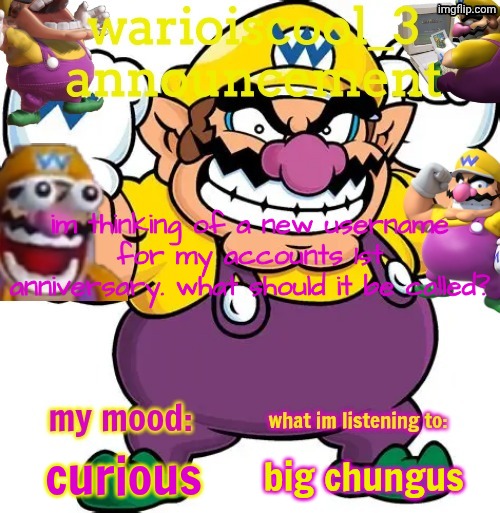 warioiscool_3 announcement temp | im thinking of a new username for my accounts 1st anniversary. what should it be called? curious; big chungus | image tagged in warioiscool_3 announcement temp,hmmm,im thinking,what should it be called,aaaaaaaaaaaaaaaaaaaaaaaaaaa | made w/ Imgflip meme maker