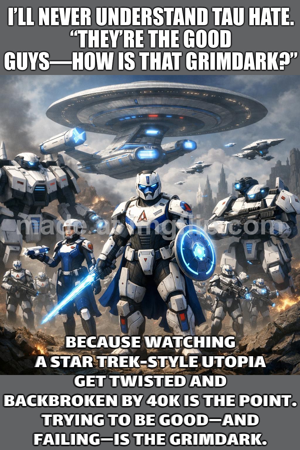 Because watching a Star Trek-style utopia get twisted and broken by 40K is the point. | I’LL NEVER UNDERSTAND TAU HATE.
“THEY’RE THE GOOD GUYS—HOW IS THAT GRIMDARK?”; BECAUSE WATCHING A STAR TREK-STYLE UTOPIA GET TWISTED AND BACKBROKEN BY 40K IS THE POINT.
TRYING TO BE GOOD—AND FAILING—IS THE GRIMDARK. | image tagged in tau,star trek,gaming,empire,warhammer 40k,warhammer40k | made w/ Imgflip meme maker