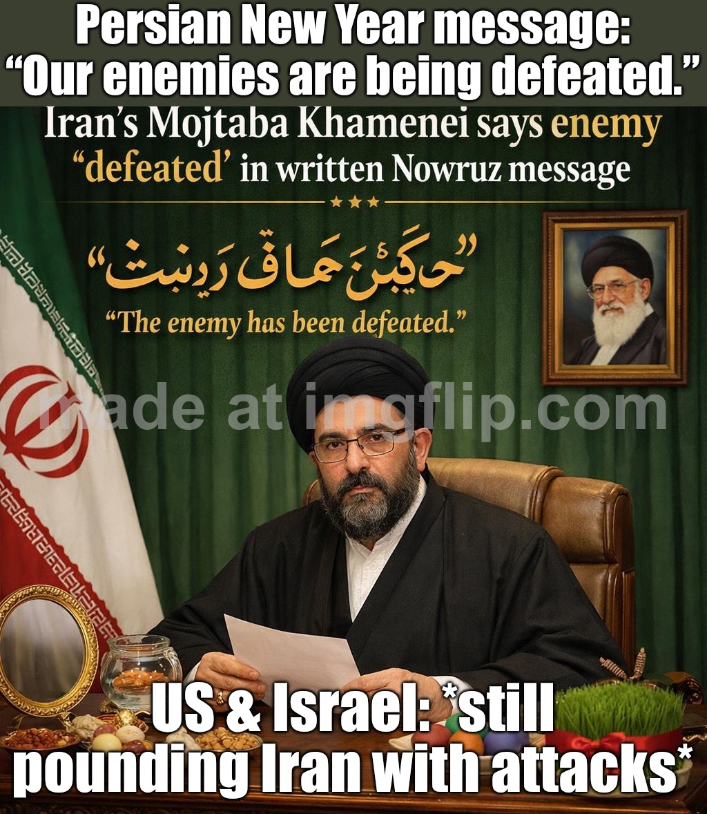 Nowruz message: “The enemy has been defeated.”; US & Israel: *continue pounding Iran with attacks* | Persian New Year message: “Our enemies are being defeated.”; US & Israel: *still pounding Iran with attacks* | image tagged in iran s mojtaba khamenei,happy new year,persian,iranian,iran,donald trump | made w/ Imgflip meme maker