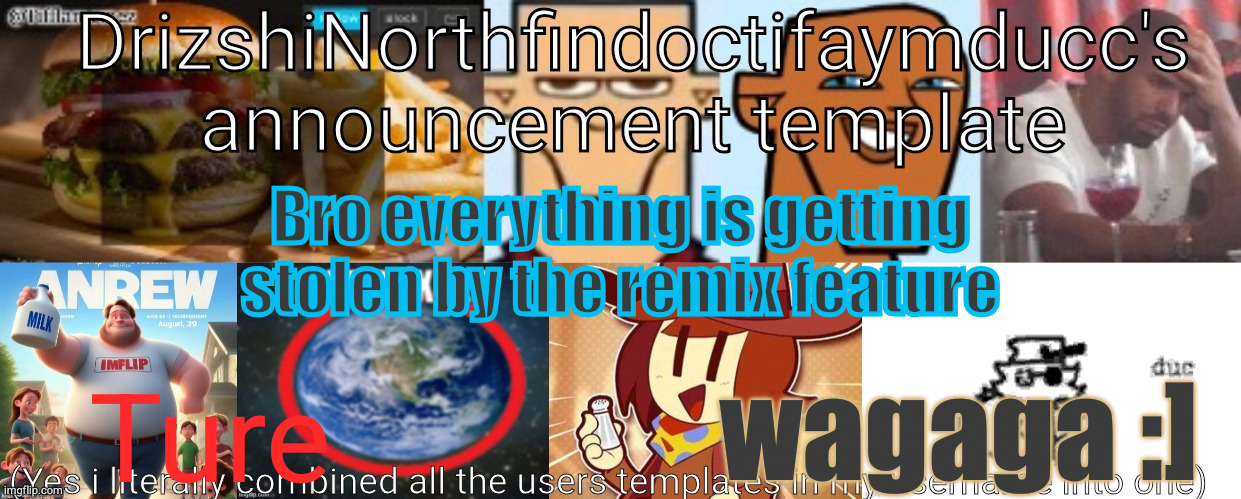 Drizzy Yoshi Norther Andrew Doctor Somewhere Tiff Aymy Ducc | Bro everything is getting
stolen by the remix feature; wagaga :]; Ture | image tagged in drizzy yoshi norther andrew doctor somewhere tiff aymy ducc | made w/ Imgflip meme maker