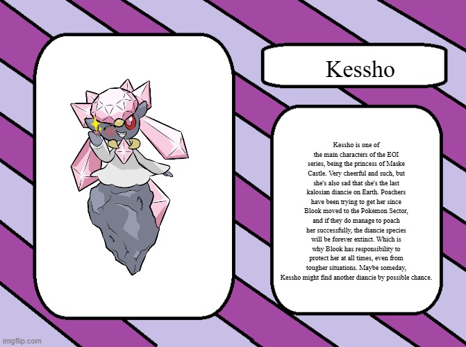 Kessho.mp3 | Kessho; Kessho is one of the main characters of the EOI series, being the princess of Maske Castle. Very cheerful and such, but she's also sad that she's the last kalosian diancie on Earth. Poachers have been trying to get her since Blook moved to the Pokemon Sector, and if they do manage to poach her successfully, the diancie species will be forever extinct. Which is why Blook has responsibility to protect her at all times, even from tougher situations. Maybe someday, Kessho might find another diancie by possible chance. | image tagged in eoi introduction card good,kessho | made w/ Imgflip meme maker