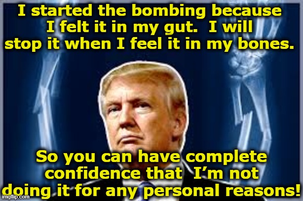 Why did tRump Bomb Iran? | I started the bombing because I felt it in my gut.  I will stop it when I feel it in my bones. So you can have complete confidence that  I’m not doing it for any personal reasons! | image tagged in trump,maga,donald trump approves,donald trump memes,fascism,donald trump is an idiot | made w/ Imgflip meme maker