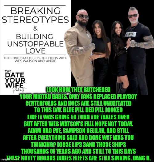 Funny | Look how they butchered your migtau babes. Only fans replaced playboy centerfolds and hoes are still undefeated to this day. Blue pill red pill looked like it was going to turn the tables over but after wes Watson's fall nope not today. Adam had eve, Sampson Delilah, and still after everything said and done WTF was you thinking? Loose lips sank those ships thousands of years ago and still to this days these nutty broads dudes fleets are still sinking. Dang b. | image tagged in funny,red pill blue pill,mgtow,men vs women,women vs men,love is blind | made w/ Imgflip meme maker