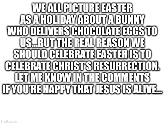 He’s alive!!! | We all picture Easter as a holiday about a bunny who delivers chocolate eggs to us…But the real reason we should celebrate Easter is to celebrate Christ’s resurrection. Let me know in the comments if you’re happy that Jesus is alive… | image tagged in blank white template | made w/ Imgflip meme maker