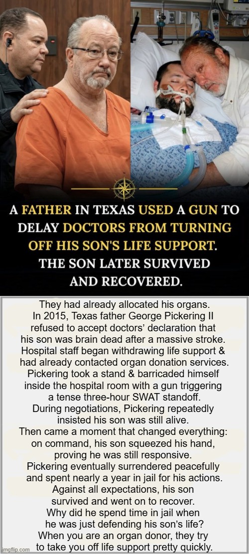 Touching True Story of a Good Guy With a Gun Who Saved the Life of His Own Son | They had already allocated his organs.

In 2015, Texas father George Pickering II 
refused to accept doctors’ declaration that 
his son was brain dead after a massive stroke. 

Hospital staff began withdrawing life support & 
had already contacted organ donation services.

Pickering took a stand & barricaded himself 
inside the hospital room with a gun triggering 
a tense three-hour SWAT standoff.

During negotiations, Pickering repeatedly 
insisted his son was still alive. 

Then came a moment that changed everything: 
on command, his son squeezed his hand, 
proving he was still responsive. 

Pickering eventually surrendered peacefully 
and spent nearly a year in jail for his actions.

Against all expectations, his son 
survived and went on to recover. 

Why did he spend time in jail when 
he was just defending his son’s life?

When you are an organ donor, they try 
to take you off life support pretty quickly. | image tagged in father's love,psa,organ donor,beware,good guy greg,guns | made w/ Imgflip meme maker