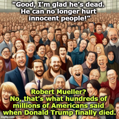Trump wrote his own epitaph. | "Good, I’m glad he’s dead. 
He can no longer hurt 
innocent people!”; Robert Mueller? 
No, that's what hundreds of 
millions of Americans said 
when Donald Trump finally died. | image tagged in trump,hurt,innocent,people,robert mueller | made w/ Imgflip meme maker
