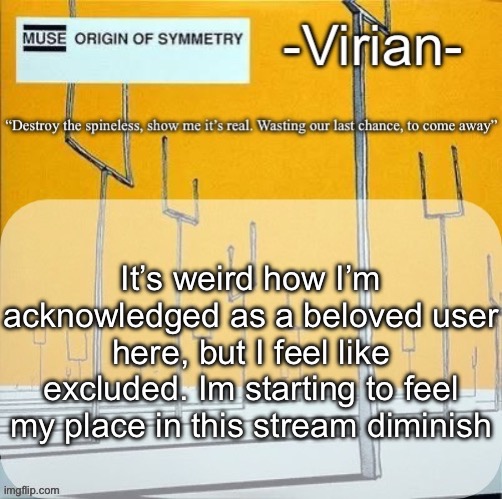 Emomaxxing or wtvr | It’s weird how I’m acknowledged as a beloved user here, but I feel like excluded. Im starting to feel my place in this stream diminish | image tagged in virian muse announcement temp | made w/ Imgflip meme maker