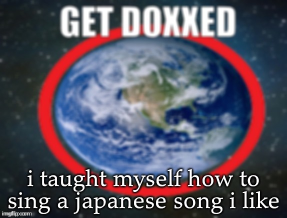 GET DOXXED! | i taught myself how to sing a japanese song i like | image tagged in get doxxed | made w/ Imgflip meme maker