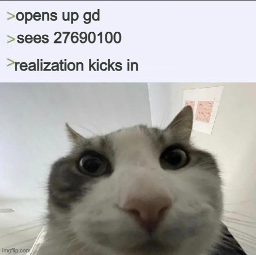 Cat looks inside | opens up gd; sees 27690100; realization kicks in | image tagged in cat looks inside | made w/ Imgflip meme maker
