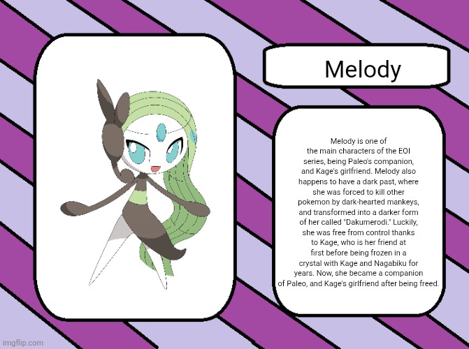 Melody.mp3 | Melody; Melody is one of the main characters of the EOI series, being Paleo's companion, and Kage's girlfriend. Melody also happens to have a dark past, where she was forced to kill other pokemon by dark-hearted mankeys, and transformed into a darker form of her called "Dakumerodi." Luckily, she was free from control thanks to Kage, who is her friend at first before being frozen in a crystal with Kage and Nagabiku for years. Now, she became a companion of Paleo, and Kage's girlfriend after being freed. | image tagged in eoi introduction card good,melody | made w/ Imgflip meme maker