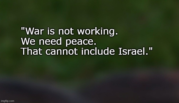 If it’s not working, get rid of it. | "War is not working.

We need peace.

That cannot include Israel." | image tagged in israel,israel jews,pedophiles,psychopaths and serial killers,iran,peace | made w/ Imgflip meme maker