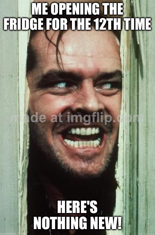 ME OPENING THE FRIDGE FOR THE 12TH TIME; HERE'S NOTHING NEW! | ME OPENING THE FRIDGE FOR THE 12TH TIME; HERE'S NOTHING NEW! | image tagged in memes,here's johnny,leftovers,food,food memes,fridge | made w/ Imgflip meme maker