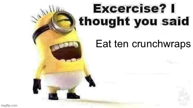 Eat 10 Crunchwraps | Eat ten crunchwraps | image tagged in excercise i thought you said | made w/ Imgflip meme maker
