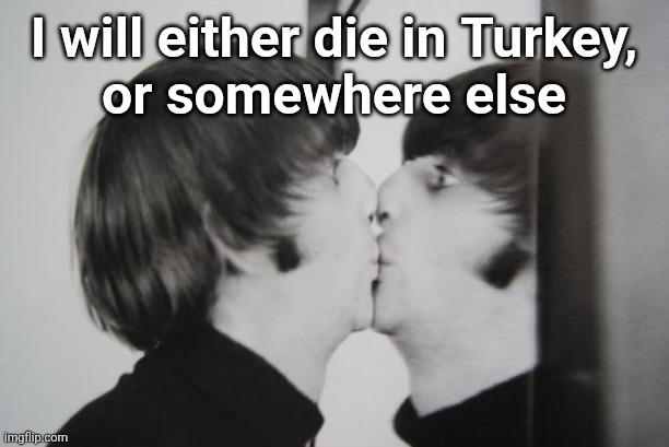 Ringo Starr kissing mirror | I will either die in Turkey,
or somewhere else | image tagged in ringo starr kissing mirror | made w/ Imgflip meme maker