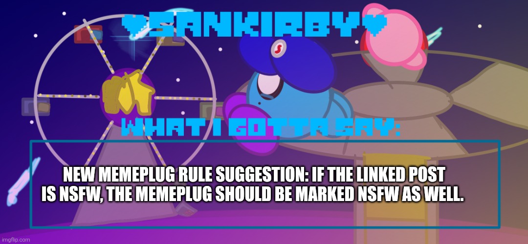 Mod suggestion, got the idea after getting jumped by a nsfw memeplug by Domingo (mods U don't have to approve this) | New memeplug rule suggestion: if the linked post is NSFW, the memeplug should be marked NSFW as well. | image tagged in sankirby announcement temp | made w/ Imgflip meme maker